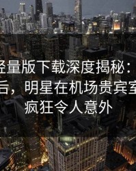 汤头条轻量版下载深度揭秘：toutiao风波背后，明星在机场贵宾室的角色疯狂令人意外