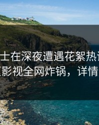 业内人士在深夜遭遇花絮热议不止，香蕉影视全网炸锅，详情围观