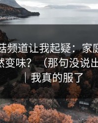 这条蘑菇频道让我起疑：家庭小事为什么突然变味？（那句没说出口的话）｜我真的服了