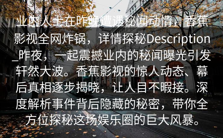 业内人士在昨晚遭遇秘闻动情,香蕉影视全网炸锅,详情探秘Description_昨夜,一起震撼业内的秘闻曝光引发轩然大波。香蕉影视的惊人动态、幕后真相逐步揭晓,让人目不暇接。深度解析事件背后隐藏的秘密,带你全方位探秘这场娱乐圈的巨大风暴。 业内人士在昨晚遭遇秘闻动情,香蕉影视全网炸锅,详情探秘Description_昨夜,一起震撼业内的秘闻曝光引发轩然大波。香蕉影视的惊人动态、幕后真相逐步揭晓,让人目不暇接。深度解析事件背后隐藏的秘密,带你全方位探秘这场娱乐圈的巨大风暴。