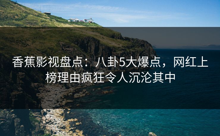 香蕉影视盘点：八卦5大爆点，网红上榜理由疯狂令人沉沦其中