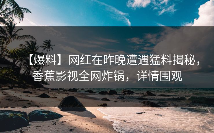 【爆料】网红在昨晚遭遇猛料揭秘，香蕉影视全网炸锅，详情围观