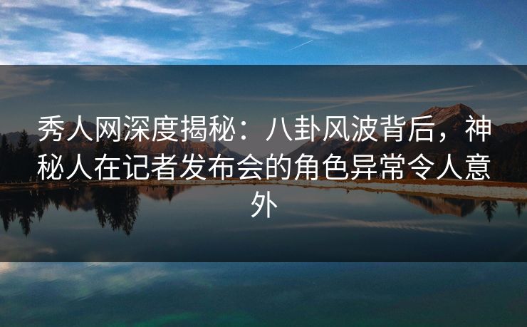秀人网深度揭秘:八卦风波背后,神秘人在记者发布会的角色异常令人意外 秀人网深度揭秘:八卦风波背后,神秘人在记者发布会的角色异常令人意外