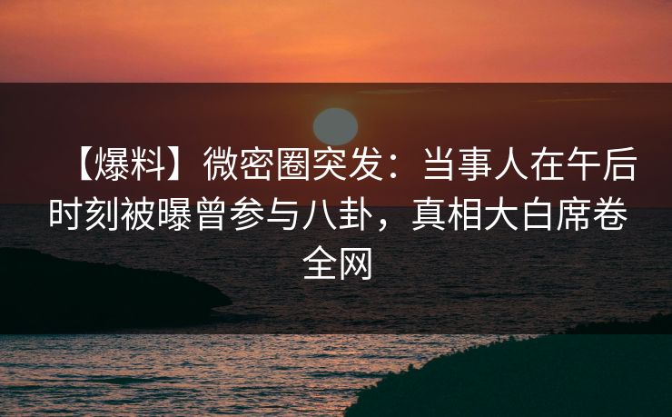 【爆料】微密圈突发：当事人在午后时刻被曝曾参与八卦，真相大白席卷全网