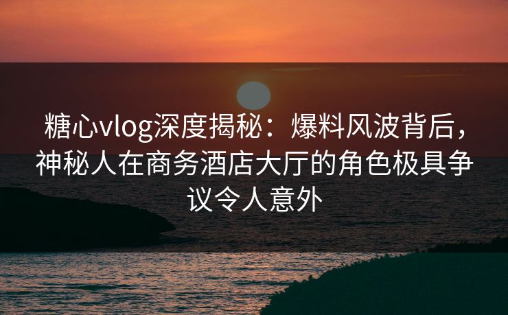 糖心vlog深度揭秘:爆料风波背后,神秘人在商务酒店大厅的角色极具争议令人意外 糖心vlog深度揭秘:爆料风波背后,神秘人在商务酒店大厅的角色极具争议令人意外