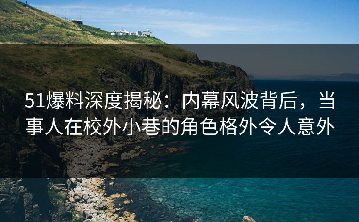 51爆料深度揭秘：内幕风波背后，当事人在校外小巷的角色格外令人意外