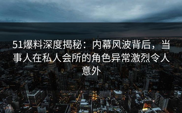 51爆料深度揭秘：内幕风波背后，当事人在私人会所的角色异常激烈令人意外