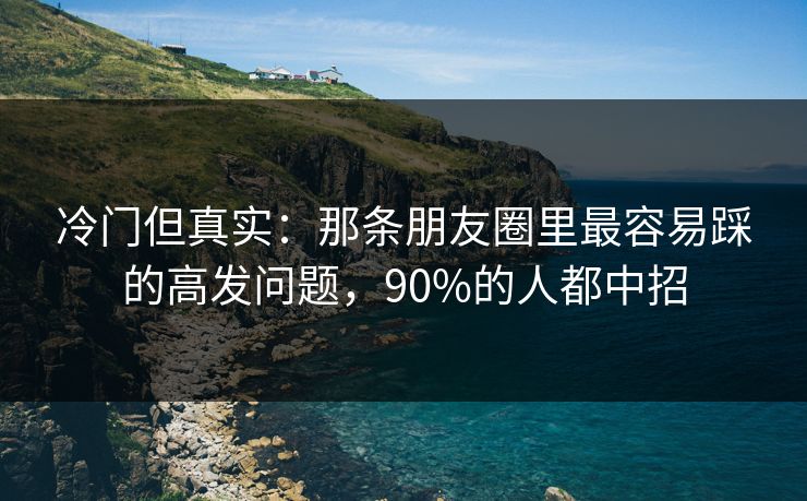 冷门但真实:那条朋友圈里最容易踩的高发问题,90%的人都中招 冷门但真实:那条朋友圈里最容易踩的高发问题,90%的人都中招