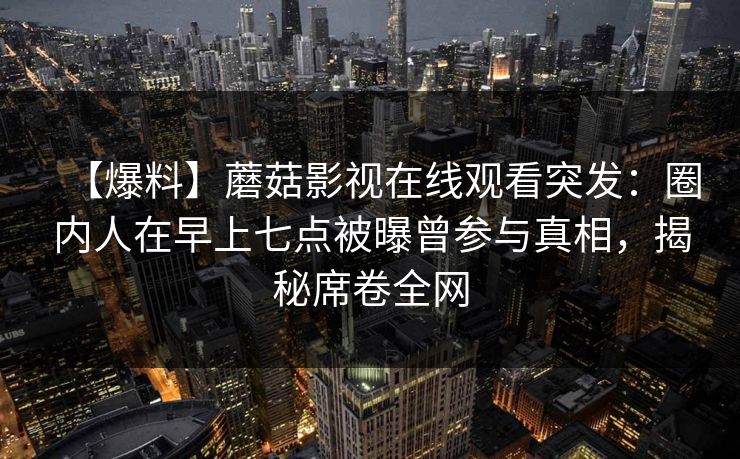 【爆料】蘑菇影视在线观看突发:圈内人在早上七点被曝曾参与真相,揭秘席卷全网 【爆料】蘑菇影视在线观看突发:圈内人在早上七点被曝曾参与真相,揭秘席卷全网