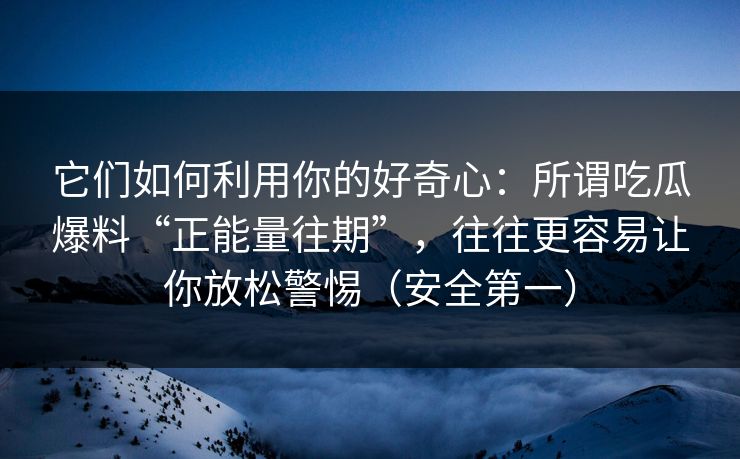 它们如何利用你的好奇心：所谓吃瓜爆料“正能量往期”，往往更容易让你放松警惕（安全第一）