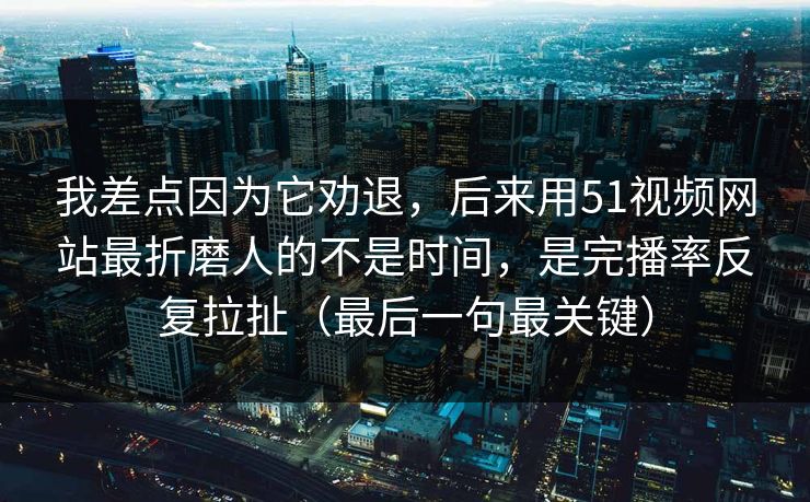 我差点因为它劝退，后来用51视频网站最折磨人的不是时间，是完播率反复拉扯（最后一句最关键）
