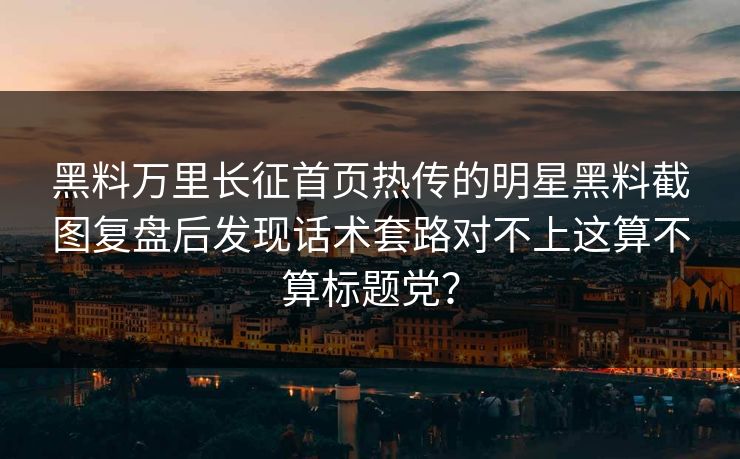 黑料万里长征首页热传的明星黑料截图复盘后发现话术套路对不上这算不算标题党? 黑料万里长征首页热传的明星黑料截图复盘后发现话术套路对不上这算不算标题党?