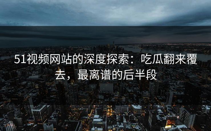 51视频网站的深度探索：吃瓜翻来覆去，最离谱的后半段