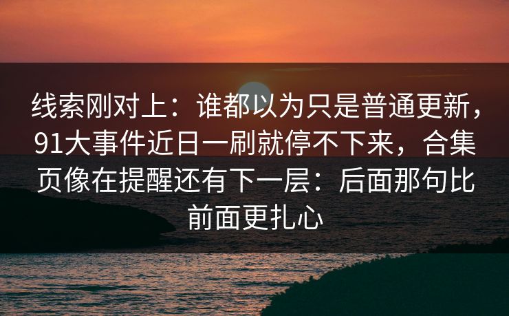 线索刚对上:谁都以为只是普通更新,91大事件近日一刷就停不下来,合集页像在提醒还有下一层:后面那句比前面更扎心 线索刚对上:谁都以为只是普通更新,91大事件近日一刷就停不下来,合集页像在提醒还有下一层:后面那句比前面更扎心