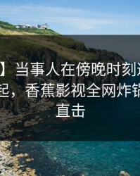 【爆料】当事人在傍晚时刻遭遇花絮争议四起，香蕉影视全网炸锅，详情直击