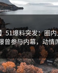 【爆料】51爆料突发：圈内人在昨天中午被曝曾参与内幕，动情席卷全网