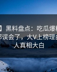 【爆料】黑料盘点：吃瓜爆料最少99%的人都误会了，大V上榜理由彻底令人真相大白