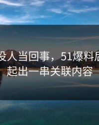 刚开始没人当回事，51爆料后续被串起出一串关联内容