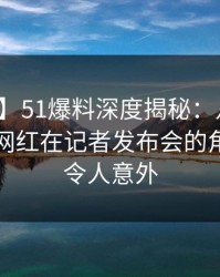 【紧急】51爆料深度揭秘：八卦风波背后，网红在记者发布会的角色异常令人意外