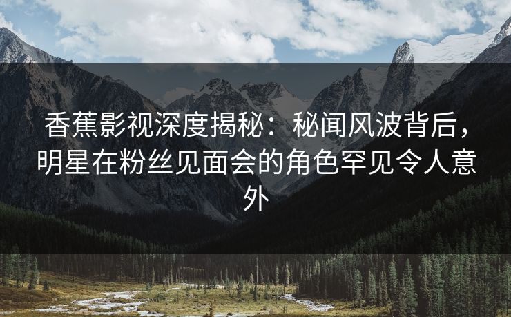 香蕉影视深度揭秘：秘闻风波背后，明星在粉丝见面会的角色罕见令人意外