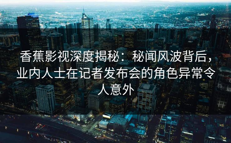 香蕉影视深度揭秘：秘闻风波背后，业内人士在记者发布会的角色异常令人意外