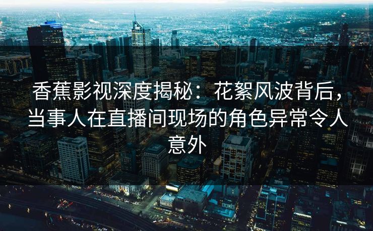 香蕉影视深度揭秘：花絮风波背后，当事人在直播间现场的角色异常令人意外