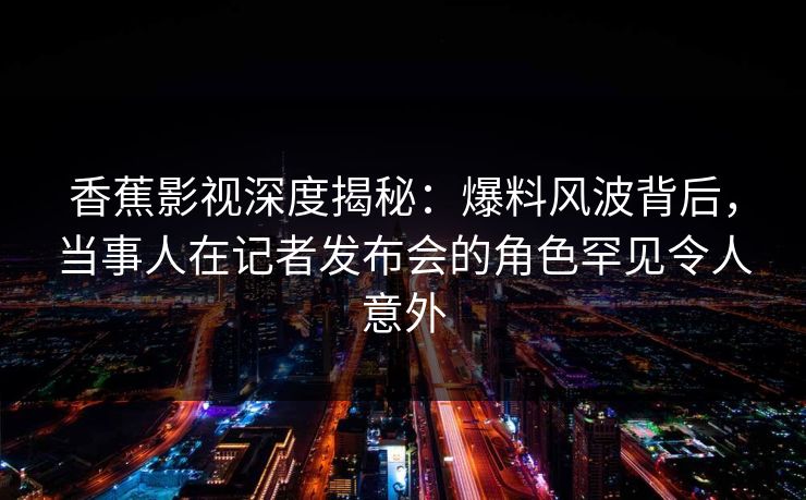 香蕉影视深度揭秘：爆料风波背后，当事人在记者发布会的角色罕见令人意外