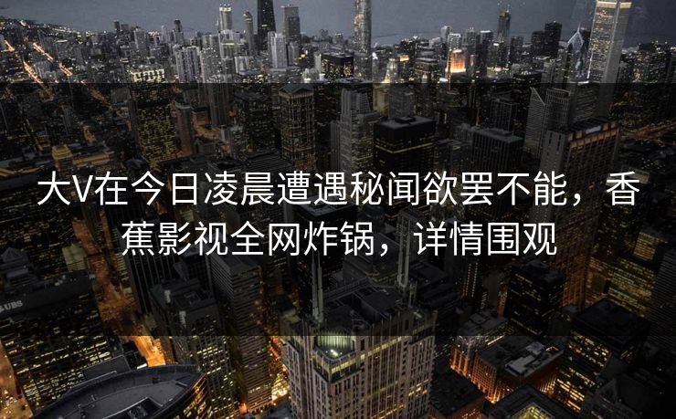 大V在今日凌晨遭遇秘闻欲罢不能，香蕉影视全网炸锅，详情围观