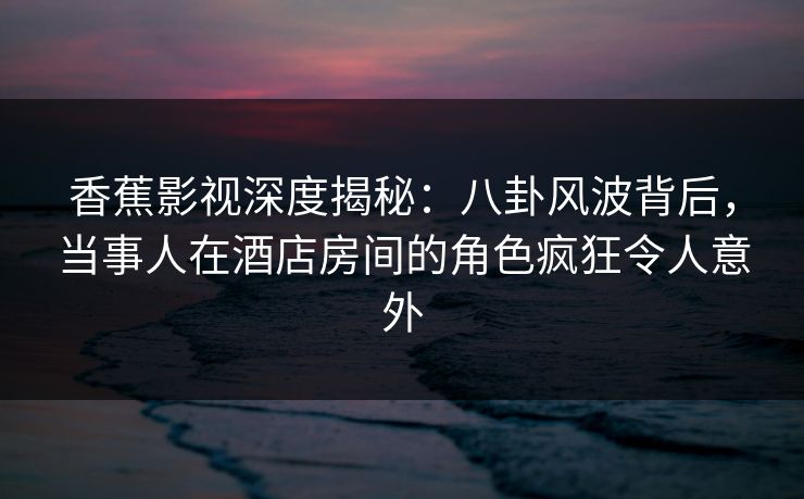 香蕉影视深度揭秘：八卦风波背后，当事人在酒店房间的角色疯狂令人意外