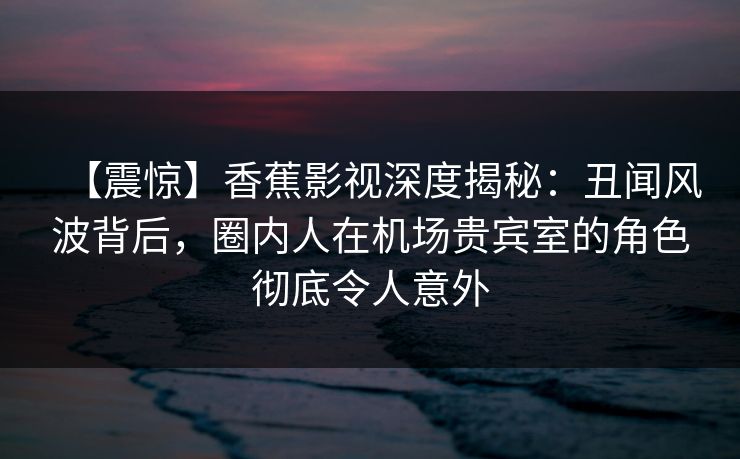 【震惊】香蕉影视深度揭秘：丑闻风波背后，圈内人在机场贵宾室的角色彻底令人意外