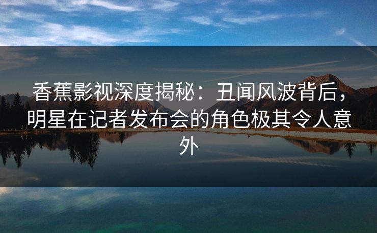 香蕉影视深度揭秘：丑闻风波背后，明星在记者发布会的角色极其令人意外