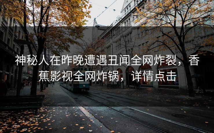 神秘人在昨晚遭遇丑闻全网炸裂，香蕉影视全网炸锅，详情点击