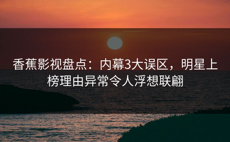 香蕉影视盘点：内幕3大误区，明星上榜理由异常令人浮想联翩