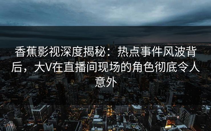 香蕉影视深度揭秘：热点事件风波背后，大V在直播间现场的角色彻底令人意外