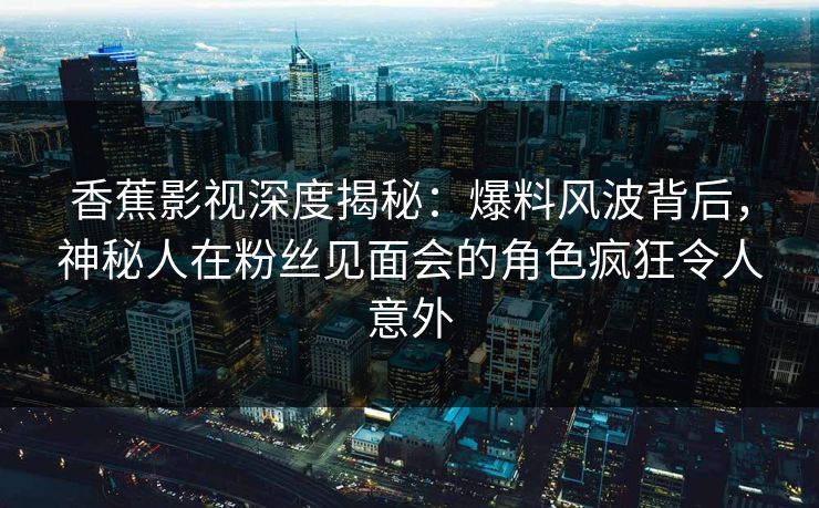 香蕉影视深度揭秘：爆料风波背后，神秘人在粉丝见面会的角色疯狂令人意外