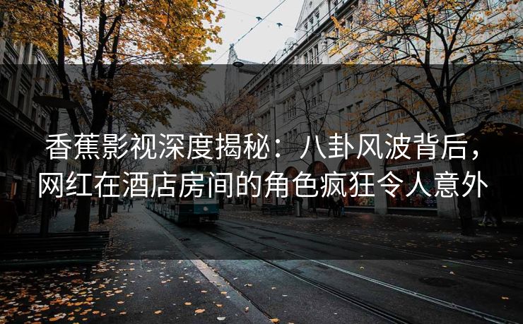 香蕉影视深度揭秘：八卦风波背后，网红在酒店房间的角色疯狂令人意外