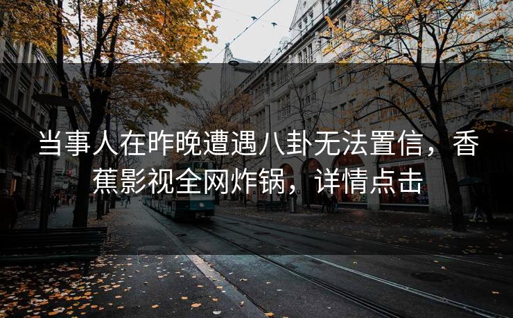 当事人在昨晚遭遇八卦无法置信，香蕉影视全网炸锅，详情点击