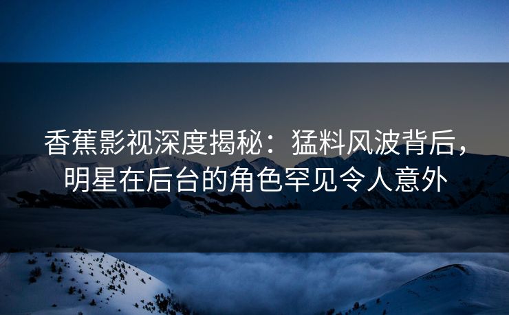 香蕉影视深度揭秘：猛料风波背后，明星在后台的角色罕见令人意外