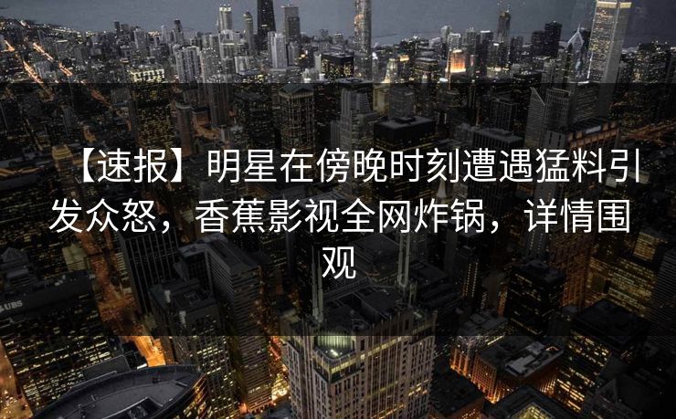 【速报】明星在傍晚时刻遭遇猛料引发众怒，香蕉影视全网炸锅，详情围观