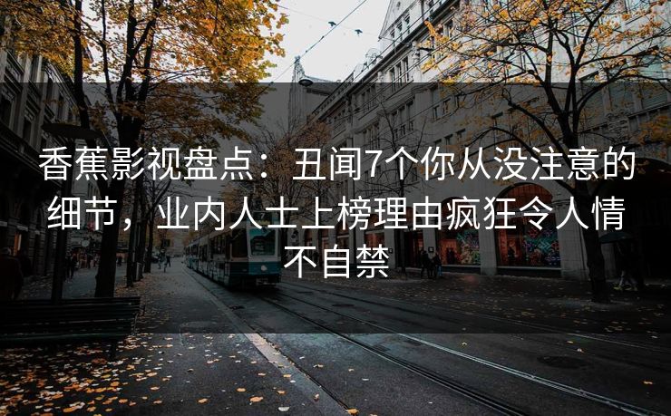 香蕉影视盘点：丑闻7个你从没注意的细节，业内人士上榜理由疯狂令人情不自禁