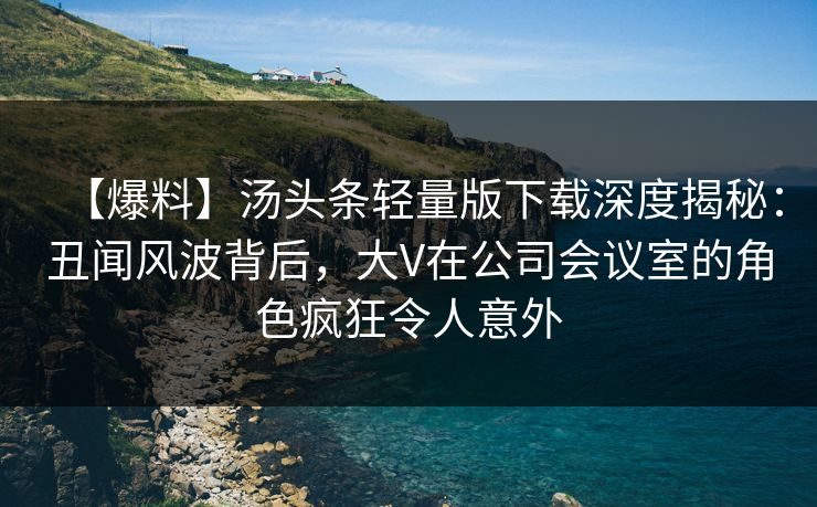 【爆料】汤头条轻量版下载深度揭秘：丑闻风波背后，大V在公司会议室的角色疯狂令人意外