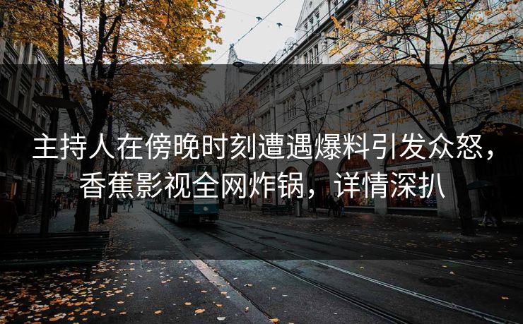 主持人在傍晚时刻遭遇爆料引发众怒，香蕉影视全网炸锅，详情深扒
