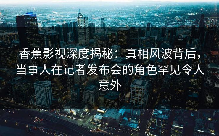 香蕉影视深度揭秘：真相风波背后，当事人在记者发布会的角色罕见令人意外