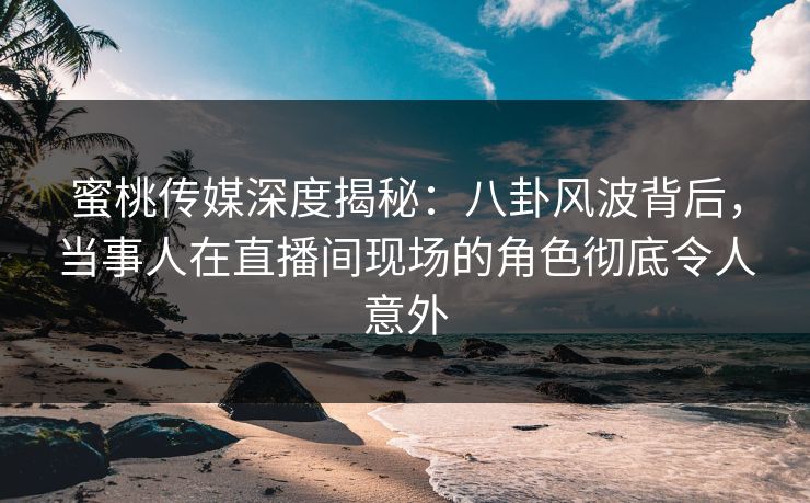蜜桃传媒深度揭秘：八卦风波背后，当事人在直播间现场的角色彻底令人意外