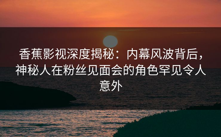 香蕉影视深度揭秘：内幕风波背后，神秘人在粉丝见面会的角色罕见令人意外