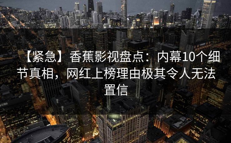 【紧急】香蕉影视盘点：内幕10个细节真相，网红上榜理由极其令人无法置信