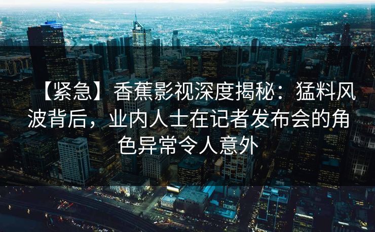 【紧急】香蕉影视深度揭秘：猛料风波背后，业内人士在记者发布会的角色异常令人意外