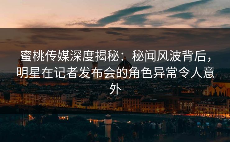 蜜桃传媒深度揭秘：秘闻风波背后，明星在记者发布会的角色异常令人意外