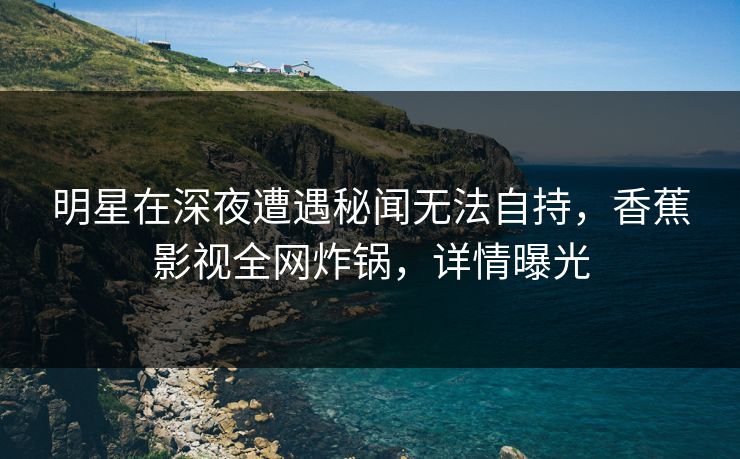明星在深夜遭遇秘闻无法自持，香蕉影视全网炸锅，详情曝光
