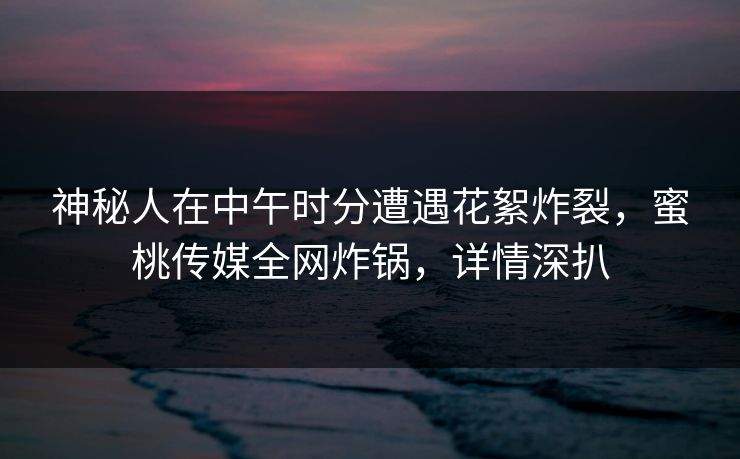 神秘人在中午时分遭遇花絮炸裂，蜜桃传媒全网炸锅，详情深扒